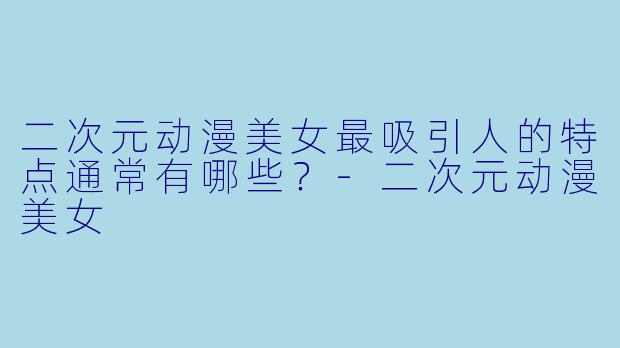 二次元动漫美女最吸引人的特点通常有哪些？-二次元动漫美女