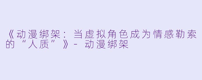 《动漫绑架：当虚拟角色成为情感勒索的“人质”》