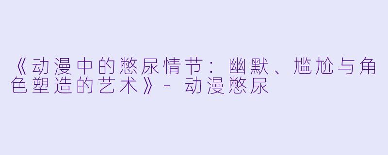 《动漫中的憋尿情节：幽默、尴尬与角色塑造的艺术》-动漫憋尿