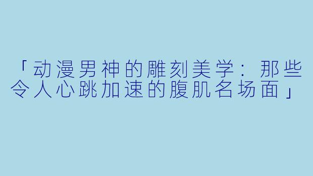 「动漫男神的雕刻美学：那些令人心跳加速的腹肌名场面」