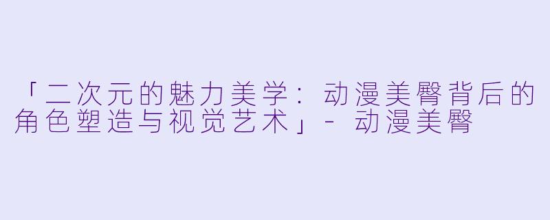 「二次元的魅力美学：动漫美臀背后的角色塑造与视觉艺术」-动漫美臀