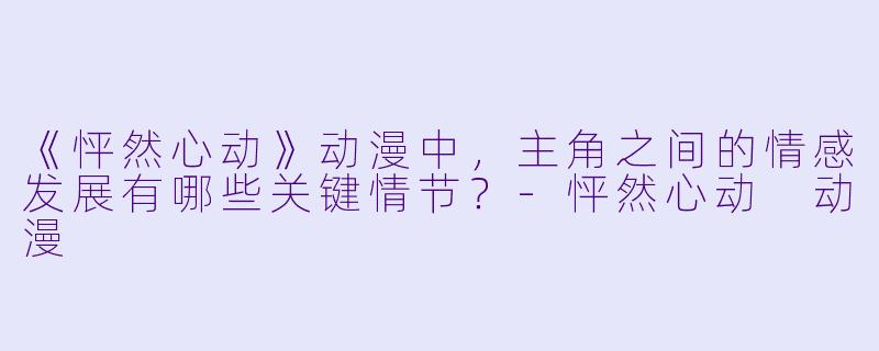 《怦然心动》动漫中，主角之间的情感发展有哪些关键情节？-怦然心动 动漫