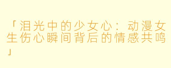 「泪光中的少女心：动漫女生伤心瞬间背后的情感共鸣」