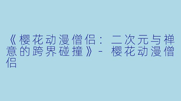 《樱花动漫僧侣：二次元与禅意的跨界碰撞》-樱花动漫僧侣