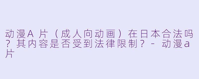 动漫A片（成人向动画）在日本合法吗？其内容是否受到法律限制？-动漫a片