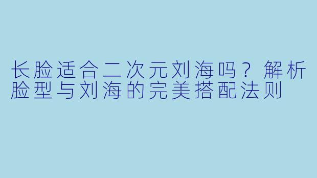 长脸适合二次元刘海吗？解析脸型与刘海的完美搭配法则