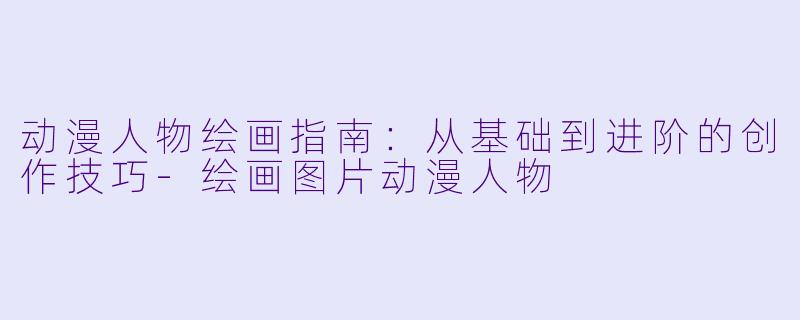 动漫人物绘画指南：从基础到进阶的创作技巧-绘画图片动漫人物