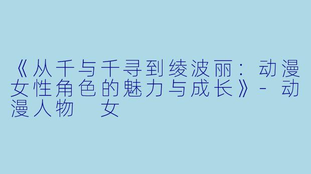 《从千与千寻到绫波丽：动漫女性角色的魅力与成长》-动漫人物 女