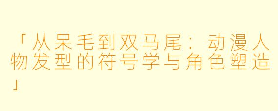 「从呆毛到双马尾：动漫人物发型的符号学与角色塑造」