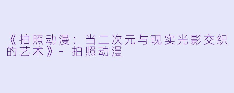 《拍照动漫：当二次元与现实光影交织的艺术》-拍照动漫
