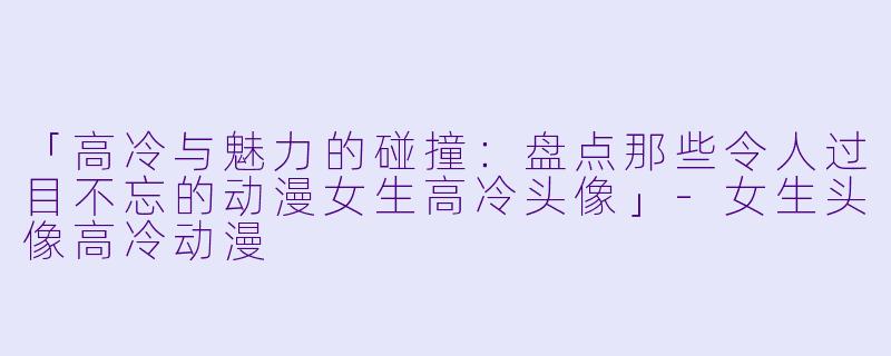 「高冷与魅力的碰撞：盘点那些令人过目不忘的动漫女生高冷头像」-女生头像高冷动漫