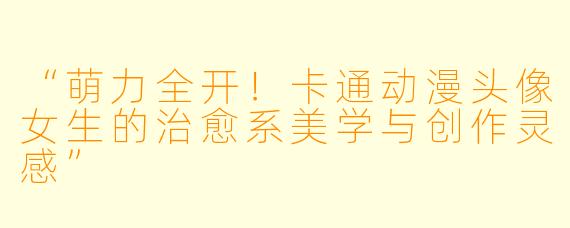 “萌力全开！卡通动漫头像女生的治愈系美学与创作灵感”