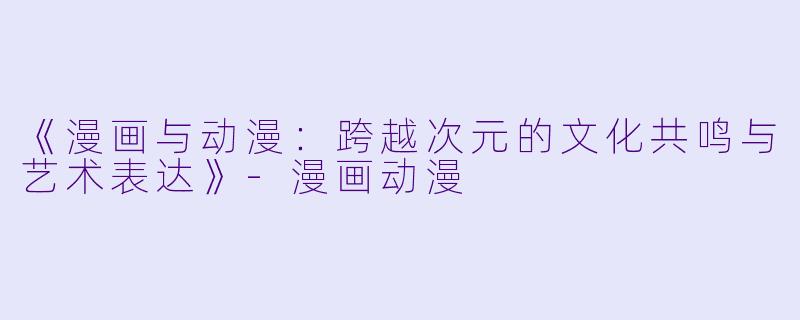 《漫画与动漫：跨越次元的文化共鸣与艺术表达》-漫画动漫