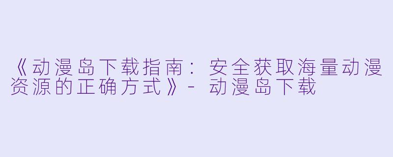 《动漫岛下载指南：安全获取海量动漫资源的正确方式》-动漫岛下载