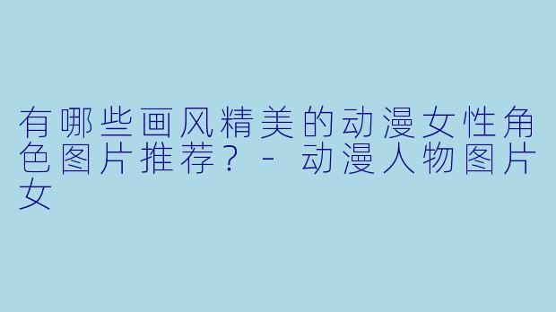 有哪些画风精美的动漫女性角色图片推荐？-动漫人物图片女