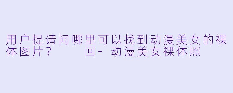 用户提请问哪里可以找到动漫美女的裸体图片？

回-动漫美女裸体照