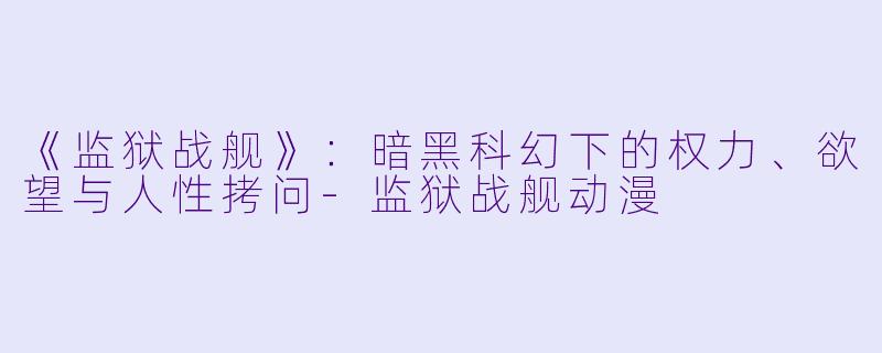 《监狱战舰》：暗黑科幻下的权力、欲望与人性拷问-监狱战舰动漫
