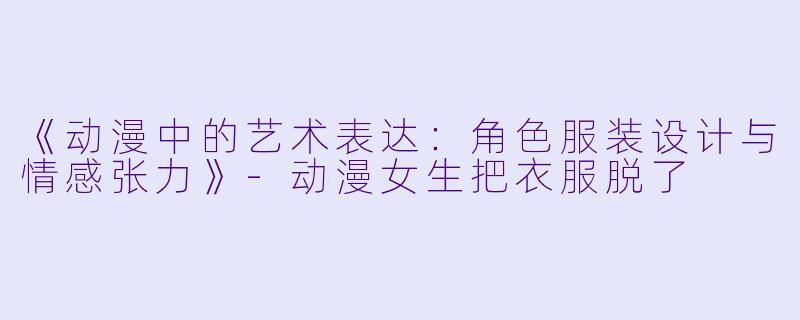 《动漫中的艺术表达：角色服装设计与情感张力》-动漫女生把衣服脱了