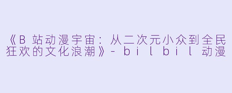 《B站动漫宇宙：从二次元小众到全民狂欢的文化浪潮》-bilbil动漫