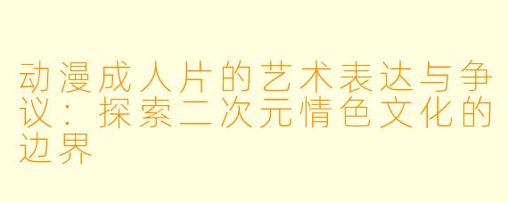 动漫成人片的艺术表达与争议：探索二次元情色文化的边界