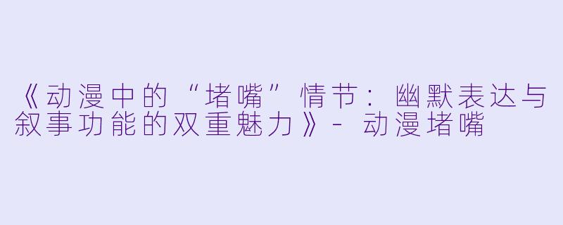 《动漫中的“堵嘴”情节：幽默表达与叙事功能的双重魅力》-动漫堵嘴