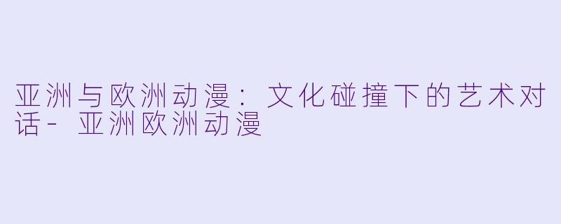 亚洲与欧洲动漫：文化碰撞下的艺术对话-亚洲欧洲动漫
