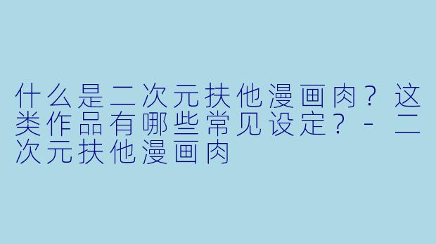 什么是二次元扶他漫画肉？这类作品有哪些常见设定？-二次元扶他漫画肉