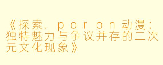 《探索.poron动漫：独特魅力与争议并存的二次元文化现象》