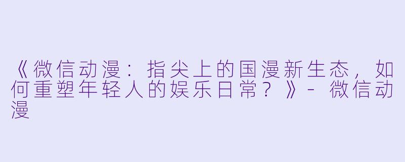 《微信动漫：指尖上的国漫新生态，如何重塑年轻人的娱乐日常？》-微信动漫