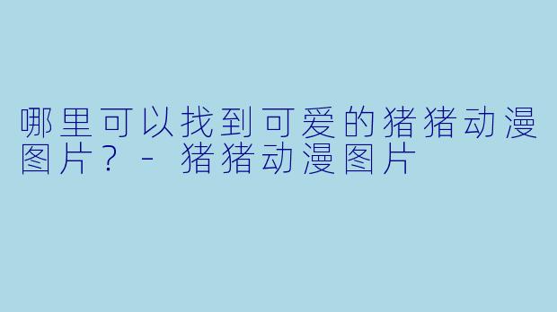 哪里可以找到可爱的猪猪动漫图片？-猪猪动漫图片