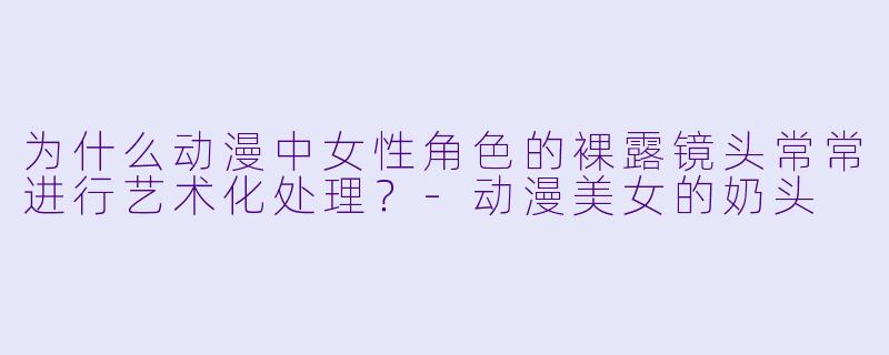 为什么动漫中女性角色的裸露镜头常常进行艺术化处理？-动漫美女的奶头