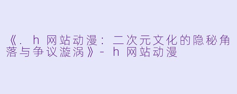 《.h网站动漫：二次元文化的隐秘角落与争议漩涡》-h网站动漫