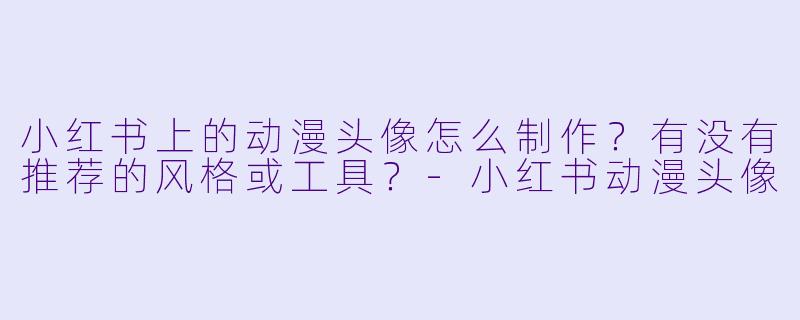 小红书上的动漫头像怎么制作？有没有推荐的风格或工具？-小红书动漫头像