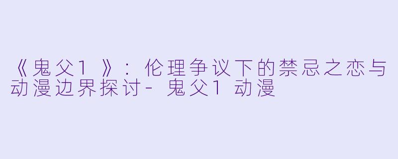 《鬼父1》：伦理争议下的禁忌之恋与动漫边界探讨-鬼父1动漫