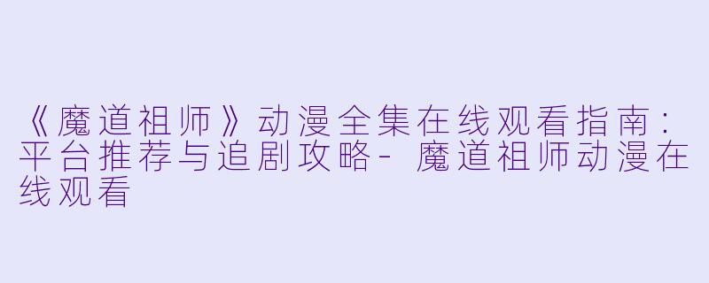 《魔道祖师》动漫全集在线观看指南：平台推荐与追剧攻略-魔道祖师动漫在线观看