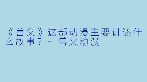 《兽父》这部动漫主要讲述什么故事？-兽父动漫