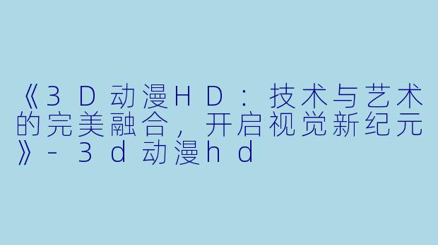 《3D动漫HD：技术与艺术的完美融合，开启视觉新纪元》-3d动漫hd