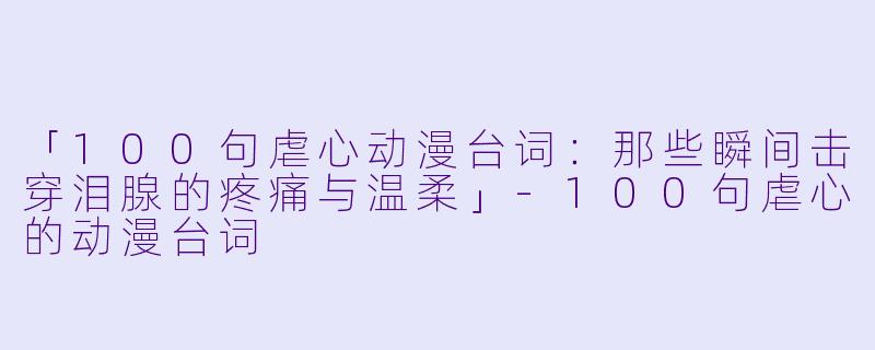 「100句虐心动漫台词：那些瞬间击穿泪腺的疼痛与温柔」-100句虐心的动漫台词