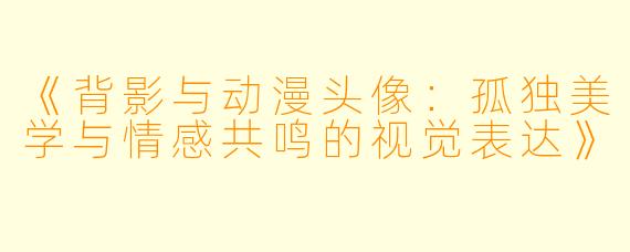 《背影与动漫头像：孤独美学与情感共鸣的视觉表达》