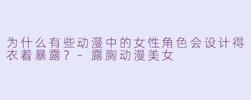 为什么有些动漫中的女性角色会设计得衣着暴露？-露胸动漫美女