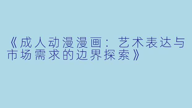 《成人动漫漫画：艺术表达与市场需求的边界探索》