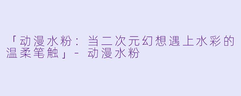 「动漫水粉：当二次元幻想遇上水彩的温柔笔触」-动漫水粉