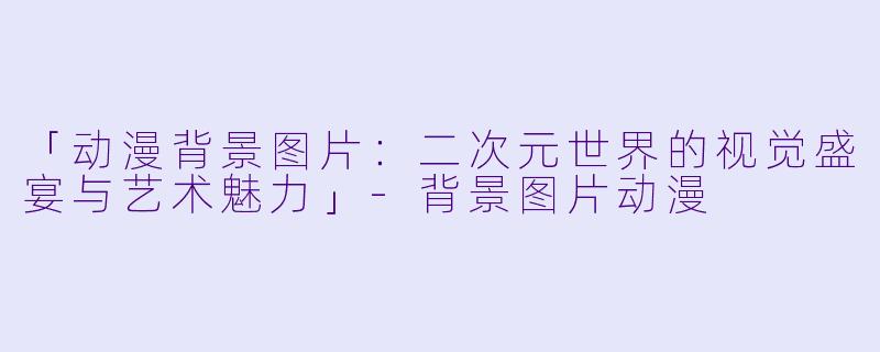 「动漫背景图片：二次元世界的视觉盛宴与艺术魅力」-背景图片动漫