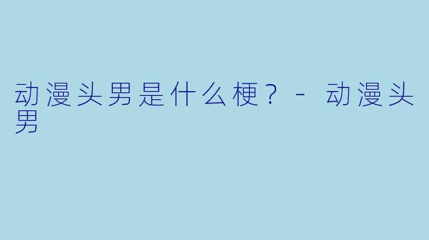 动漫头男是什么梗？-动漫头男