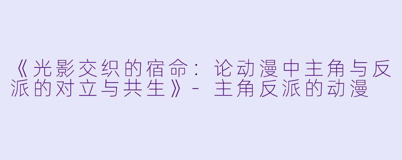 《光影交织的宿命：论动漫中主角与反派的对立与共生》-主角反派的动漫