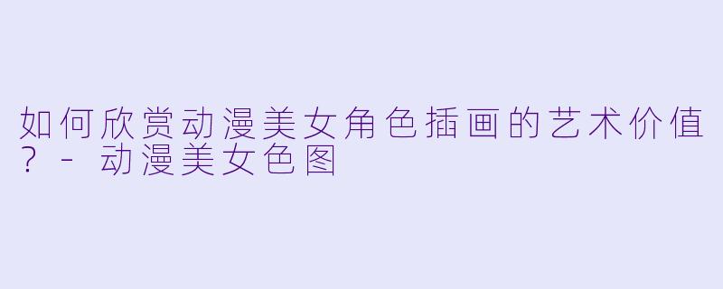 如何欣赏动漫美女角色插画的艺术价值？-动漫美女色图