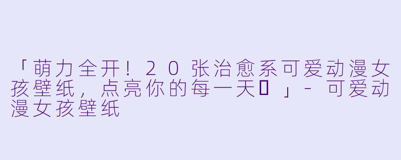 「萌力全开！20张治愈系可爱动漫女孩壁纸，点亮你的每一天✨」-可爱动漫女孩壁纸