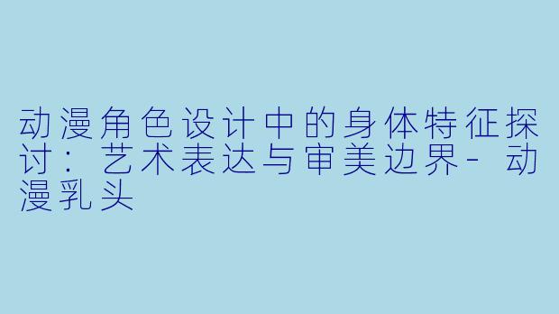 动漫角色设计中的身体特征探讨：艺术表达与审美边界-动漫乳头