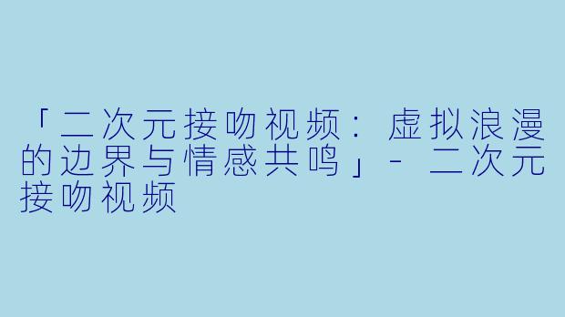 「二次元接吻视频：虚拟浪漫的边界与情感共鸣」-二次元接吻视频