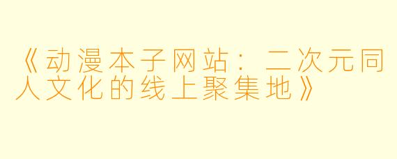 《动漫本子网站:二次元同人文化的线上聚集地》